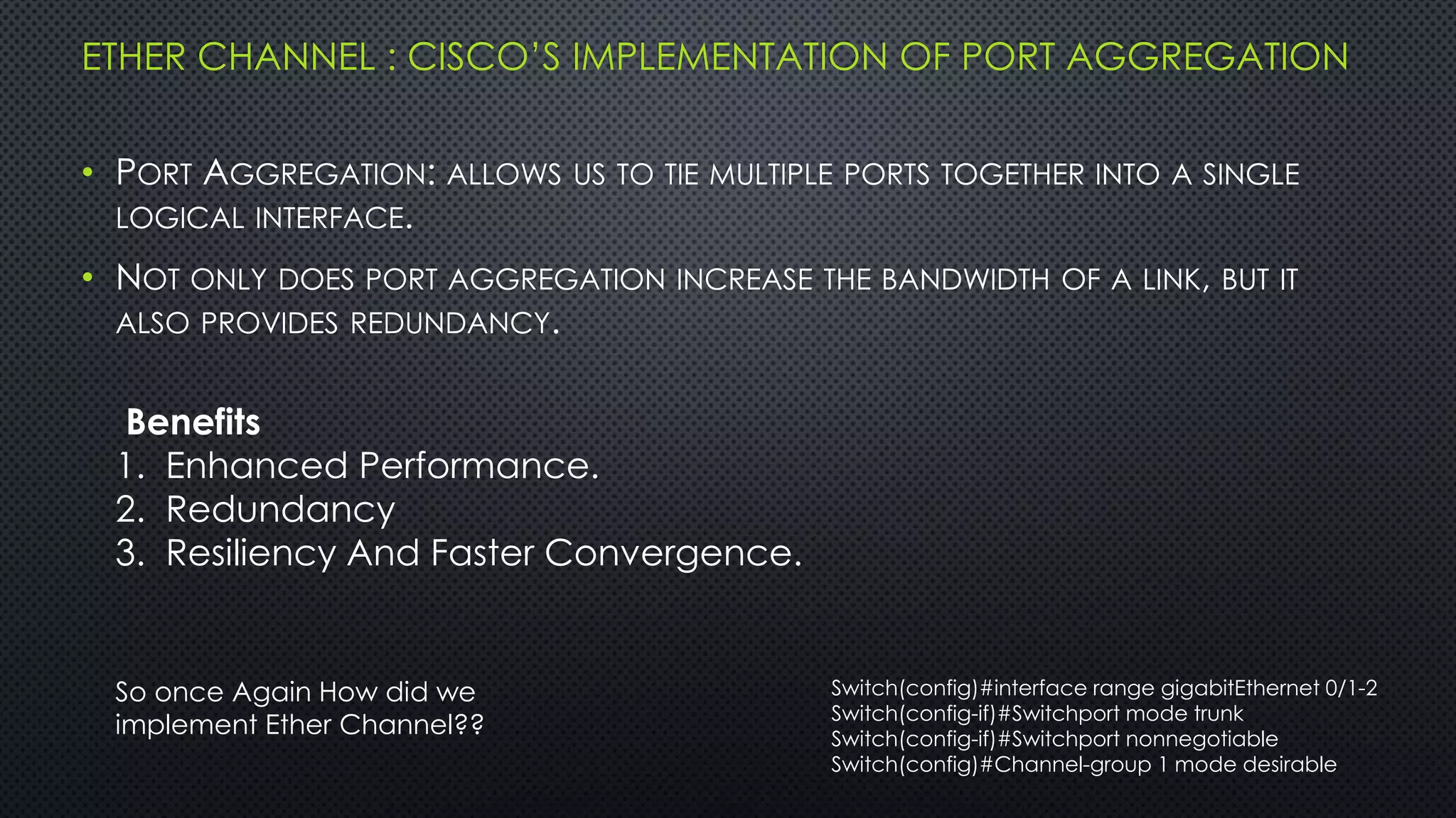 ETHER CHANNEL : CISCO’S IMPLEMENTATION OF PORT AGGREGATION
• PORT AGGREGATION: ALLOWS US TO TIE MULTIPLE PORTS TOGETHER INTO A SINGLE
LOGICAL INTERFACE.
• NOT ONLY DOES PORT AGGREGATION INCREASE THE BANDWIDTH OF A LINK, BUT IT
ALSO PROVIDES REDUNDANCY.
Benefits
1. Enhanced Performance.
2. Redundancy
3. Resiliency And Faster Convergence.
So once Again How did we
implement Ether Channel??
Switch(config)#interface range gigabitEthernet 0/1-2
Switch(config-if)#Switchport mode trunk
Switch(config-if)#Switchport nonnegotiable
Switch(config)#Channel-group 1 mode desirable
 