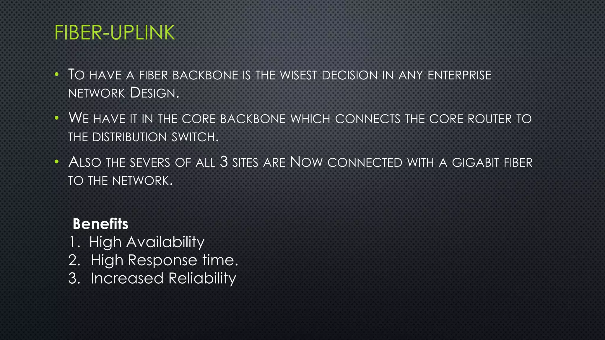 FIBER-UPLINK
• TO HAVE A FIBER BACKBONE IS THE WISEST DECISION IN ANY ENTERPRISE
NETWORK DESIGN.
• WE HAVE IT IN THE CORE BACKBONE WHICH CONNECTS THE CORE ROUTER TO
THE DISTRIBUTION SWITCH.
• ALSO THE SEVERS OF ALL 3 SITES ARE NOW CONNECTED WITH A GIGABIT FIBER
TO THE NETWORK.
Benefits
1. High Availability
2. High Response time.
3. Increased Reliability
 