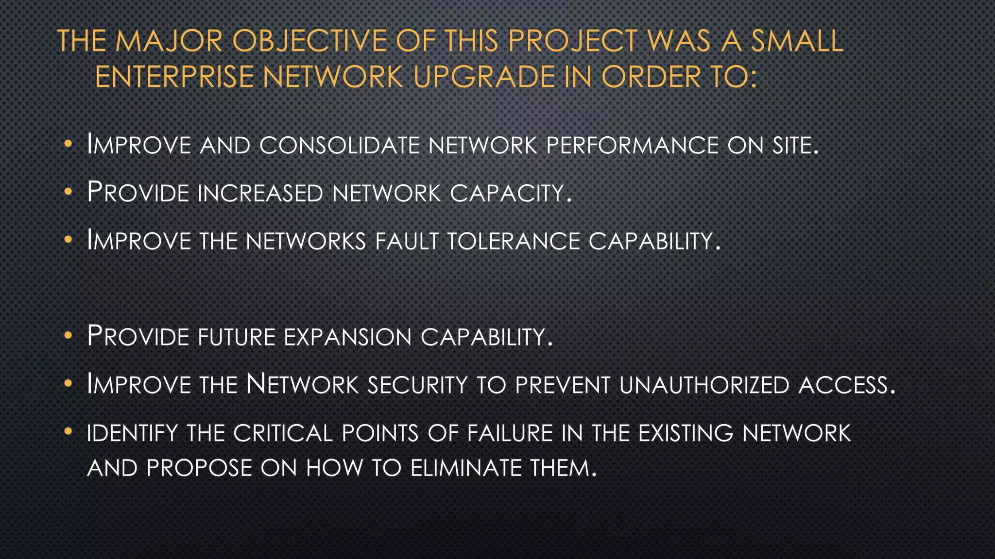 THE MAJOR OBJECTIVE OF THIS PROJECT WAS A SMALL
ENTERPRISE NETWORK UPGRADE IN ORDER TO:
• IMPROVE AND CONSOLIDATE NETWORK PERFORMANCE ON SITE.
• PROVIDE INCREASED NETWORK CAPACITY.
• IMPROVE THE NETWORKS FAULT TOLERANCE CAPABILITY.
• PROVIDE FUTURE EXPANSION CAPABILITY.
• IMPROVE THE NETWORK SECURITY TO PREVENT UNAUTHORIZED ACCESS.
• IDENTIFY THE CRITICAL POINTS OF FAILURE IN THE EXISTING NETWORK
AND PROPOSE ON HOW TO ELIMINATE THEM.
 