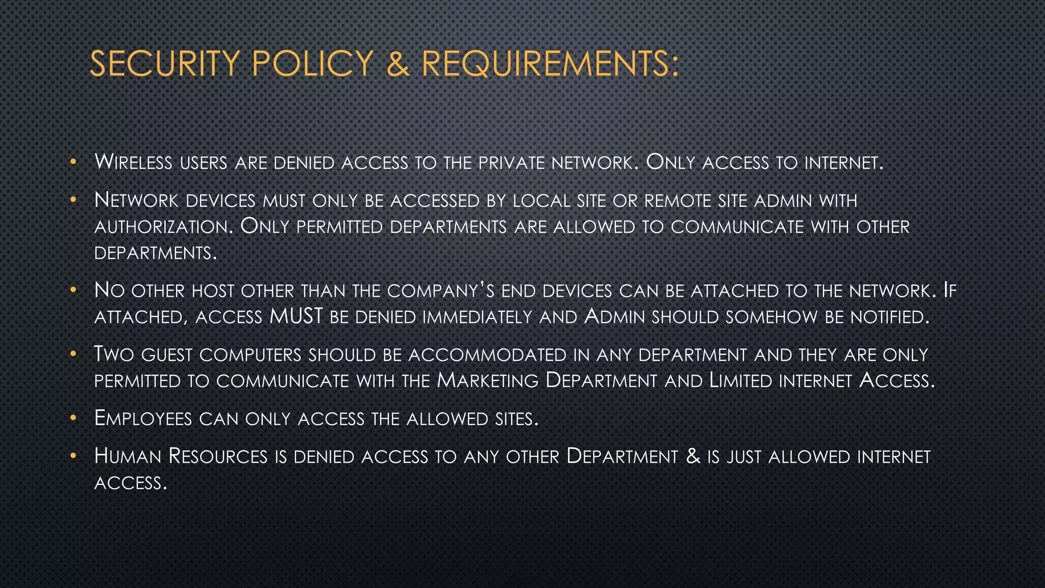 SECURITY POLICY & REQUIREMENTS:
• WIRELESS USERS ARE DENIED ACCESS TO THE PRIVATE NETWORK. ONLY ACCESS TO INTERNET.
• NETWORK DEVICES MUST ONLY BE ACCESSED BY LOCAL SITE OR REMOTE SITE ADMIN WITH
AUTHORIZATION. ONLY PERMITTED DEPARTMENTS ARE ALLOWED TO COMMUNICATE WITH OTHER
DEPARTMENTS.
• NO OTHER HOST OTHER THAN THE COMPANY’S END DEVICES CAN BE ATTACHED TO THE NETWORK. IF
ATTACHED, ACCESS MUST BE DENIED IMMEDIATELY AND ADMIN SHOULD SOMEHOW BE NOTIFIED.
• TWO GUEST COMPUTERS SHOULD BE ACCOMMODATED IN ANY DEPARTMENT AND THEY ARE ONLY
PERMITTED TO COMMUNICATE WITH THE MARKETING DEPARTMENT AND LIMITED INTERNET ACCESS.
• EMPLOYEES CAN ONLY ACCESS THE ALLOWED SITES.
• HUMAN RESOURCES IS DENIED ACCESS TO ANY OTHER DEPARTMENT & IS JUST ALLOWED INTERNET
ACCESS.
 