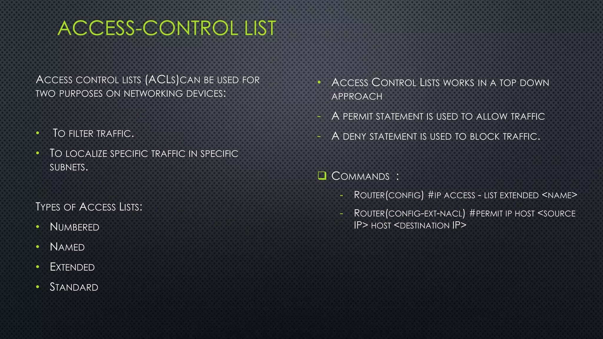 ACCESS-CONTROL LIST
ACCESS CONTROL LISTS (ACLS)CAN BE USED FOR
TWO PURPOSES ON NETWORKING DEVICES:
• TO FILTER TRAFFIC.
• TO LOCALIZE SPECIFIC TRAFFIC IN SPECIFIC
SUBNETS.
TYPES OF ACCESS LISTS:
• NUMBERED
• NAMED
• EXTENDED
• STANDARD
• ACCESS CONTROL LISTS WORKS IN A TOP DOWN
APPROACH
- A PERMIT STATEMENT IS USED TO ALLOW TRAFFIC
- A DENY STATEMENT IS USED TO BLOCK TRAFFIC.
 COMMANDS :
- ROUTER(CONFIG) #IP ACCESS - LIST EXTENDED <NAME>
- ROUTER(CONFIG-EXT-NACL) #PERMIT IP HOST <SOURCE
IP> HOST <DESTINATION IP>
 