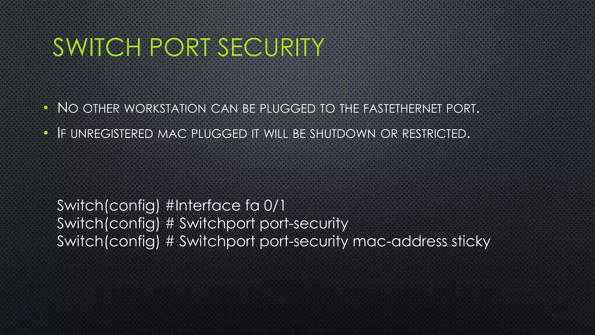 SWITCH PORT SECURITY
• NO OTHER WORKSTATION CAN BE PLUGGED TO THE FASTETHERNET PORT.
• IF UNREGISTERED MAC PLUGGED IT WILL BE SHUTDOWN OR RESTRICTED.
Switch(config) #Interface fa 0/1
Switch(config) # Switchport port-security
Switch(config) # Switchport port-security mac-address sticky
 