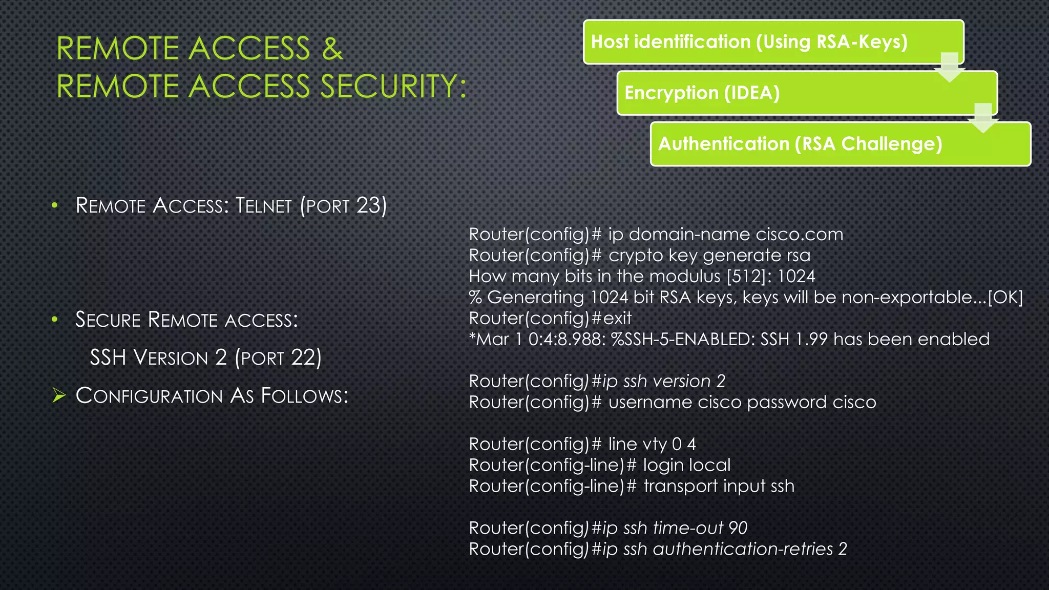 REMOTE ACCESS &
REMOTE ACCESS SECURITY:
• REMOTE ACCESS: TELNET (PORT 23)
• SECURE REMOTE ACCESS:
SSH VERSION 2 (PORT 22)
 CONFIGURATION AS FOLLOWS:
Host identification (Using RSA-Keys)
Encryption (IDEA)
Authentication (RSA Challenge)
Router(config)# ip domain-name cisco.com
Router(config)# crypto key generate rsa
How many bits in the modulus [512]: 1024
% Generating 1024 bit RSA keys, keys will be non-exportable...[OK]
Router(config)#exit
*Mar 1 0:4:8.988: %SSH-5-ENABLED: SSH 1.99 has been enabled
Router(config)#ip ssh version 2
Router(config)# username cisco password cisco
Router(config)# line vty 0 4
Router(config-line)# login local
Router(config-line)# transport input ssh
Router(config)#ip ssh time-out 90
Router(config)#ip ssh authentication-retries 2
 