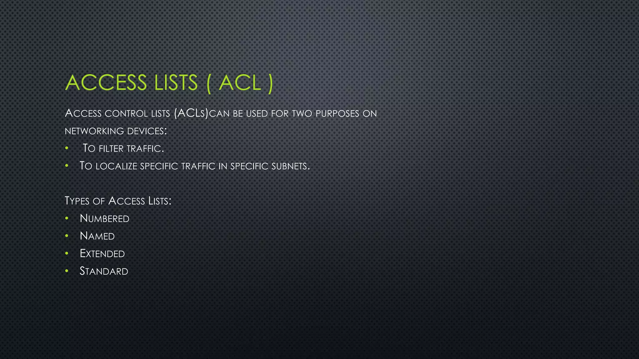 ACCESS LISTS ( ACL )
ACCESS CONTROL LISTS (ACLS)CAN BE USED FOR TWO PURPOSES ON
NETWORKING DEVICES:
• TO FILTER TRAFFIC.
• TO LOCALIZE SPECIFIC TRAFFIC IN SPECIFIC SUBNETS.
TYPES OF ACCESS LISTS:
• NUMBERED
• NAMED
• EXTENDED
• STANDARD
 