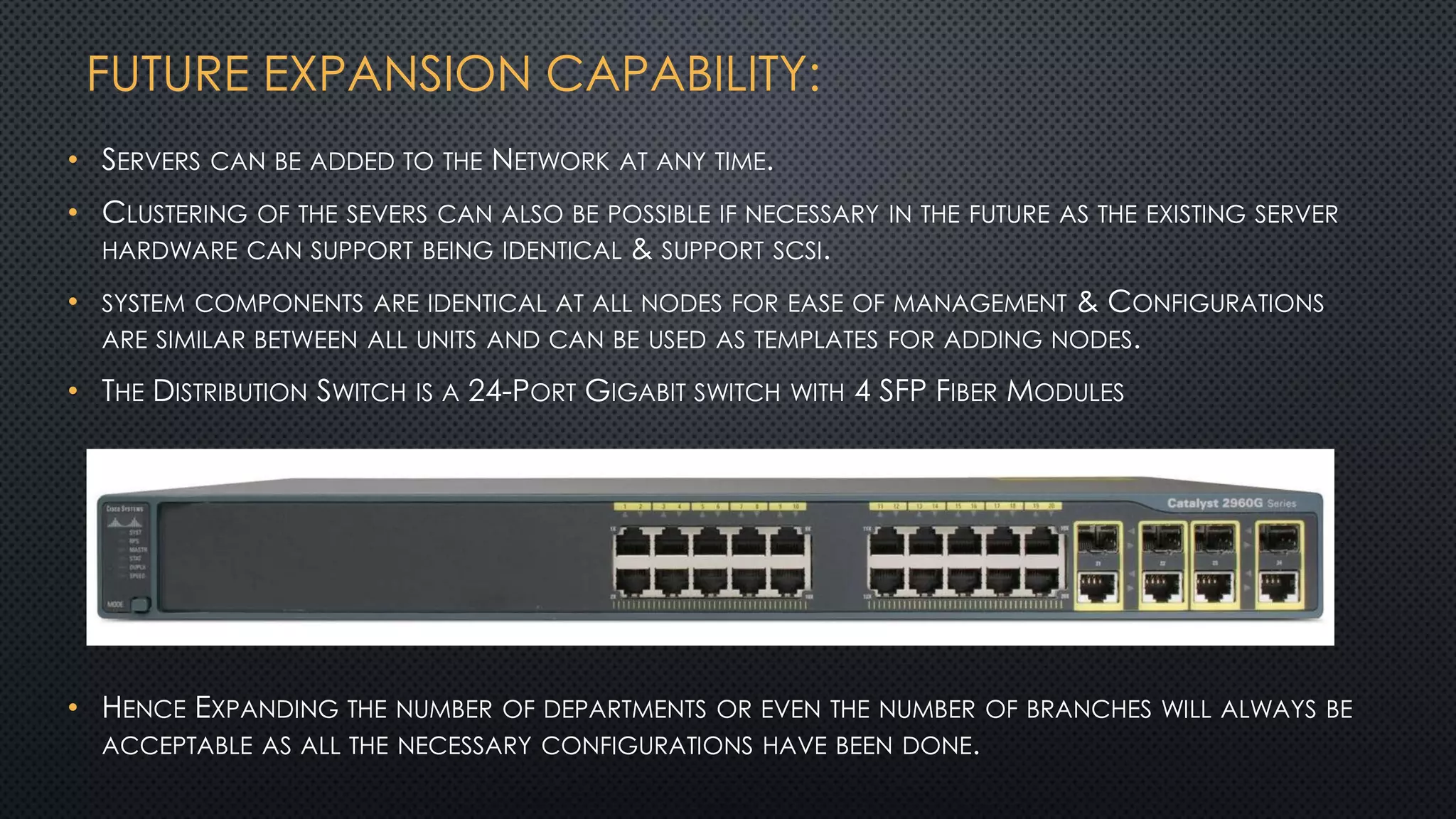 FUTURE EXPANSION CAPABILITY:
• SERVERS CAN BE ADDED TO THE NETWORK AT ANY TIME.
• CLUSTERING OF THE SEVERS CAN ALSO BE POSSIBLE IF NECESSARY IN THE FUTURE AS THE EXISTING SERVER
HARDWARE CAN SUPPORT BEING IDENTICAL & SUPPORT SCSI.
• SYSTEM COMPONENTS ARE IDENTICAL AT ALL NODES FOR EASE OF MANAGEMENT & CONFIGURATIONS
ARE SIMILAR BETWEEN ALL UNITS AND CAN BE USED AS TEMPLATES FOR ADDING NODES.
• THE DISTRIBUTION SWITCH IS A 24-PORT GIGABIT SWITCH WITH 4 SFP FIBER MODULES
• HENCE EXPANDING THE NUMBER OF DEPARTMENTS OR EVEN THE NUMBER OF BRANCHES WILL ALWAYS BE
ACCEPTABLE AS ALL THE NECESSARY CONFIGURATIONS HAVE BEEN DONE.
 