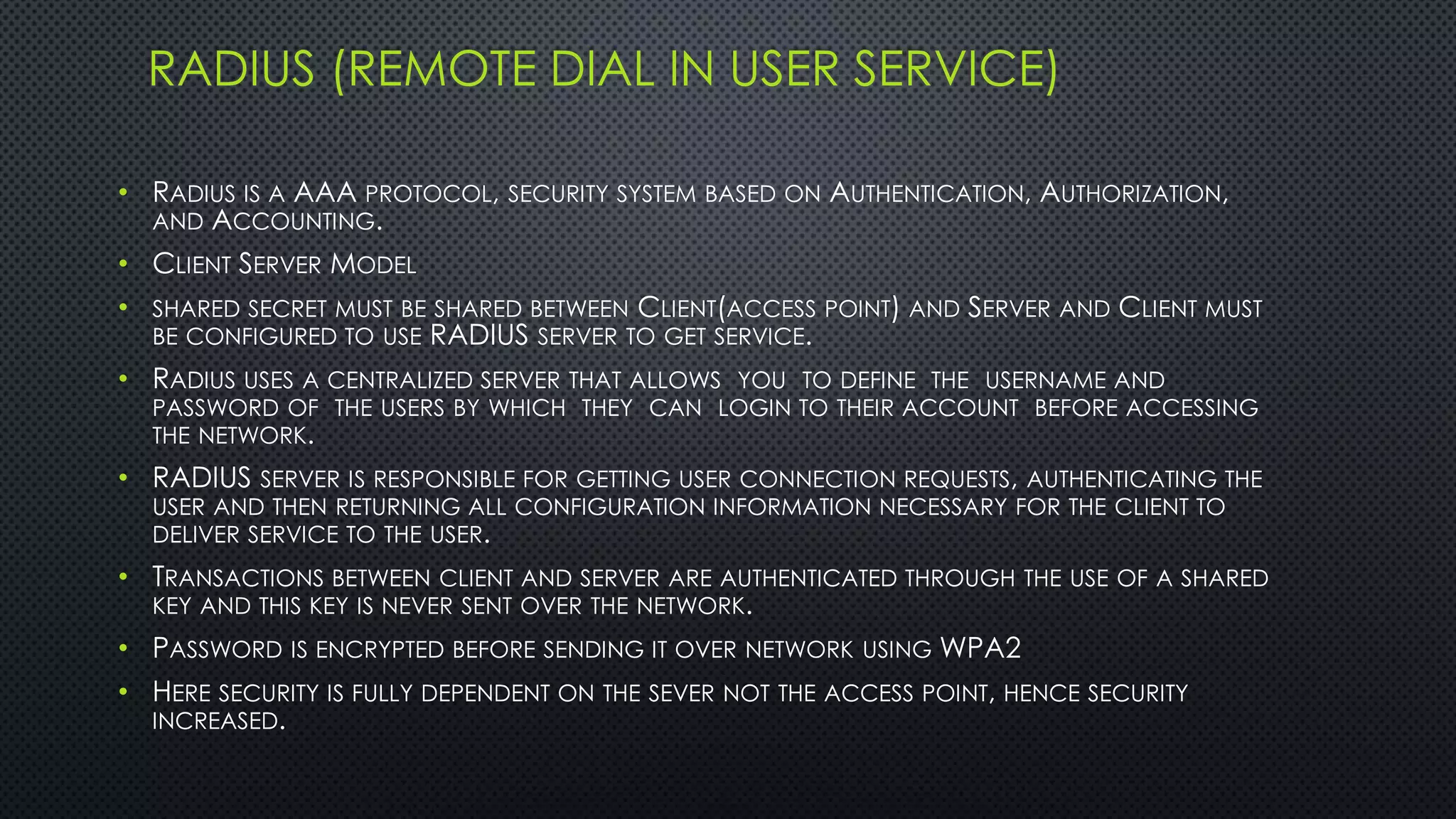 RADIUS (REMOTE DIAL IN USER SERVICE)
• RADIUS IS A AAA PROTOCOL, SECURITY SYSTEM BASED ON AUTHENTICATION, AUTHORIZATION,
AND ACCOUNTING.
• CLIENT SERVER MODEL
• SHARED SECRET MUST BE SHARED BETWEEN CLIENT(ACCESS POINT) AND SERVER AND CLIENT MUST
BE CONFIGURED TO USE RADIUS SERVER TO GET SERVICE.
• RADIUS USES A CENTRALIZED SERVER THAT ALLOWS YOU TO DEFINE THE USERNAME AND
PASSWORD OF THE USERS BY WHICH THEY CAN LOGIN TO THEIR ACCOUNT BEFORE ACCESSING
THE NETWORK.
• RADIUS SERVER IS RESPONSIBLE FOR GETTING USER CONNECTION REQUESTS, AUTHENTICATING THE
USER AND THEN RETURNING ALL CONFIGURATION INFORMATION NECESSARY FOR THE CLIENT TO
DELIVER SERVICE TO THE USER.
• TRANSACTIONS BETWEEN CLIENT AND SERVER ARE AUTHENTICATED THROUGH THE USE OF A SHARED
KEY AND THIS KEY IS NEVER SENT OVER THE NETWORK.
• PASSWORD IS ENCRYPTED BEFORE SENDING IT OVER NETWORK USING WPA2
• HERE SECURITY IS FULLY DEPENDENT ON THE SEVER NOT THE ACCESS POINT, HENCE SECURITY
INCREASED.
 