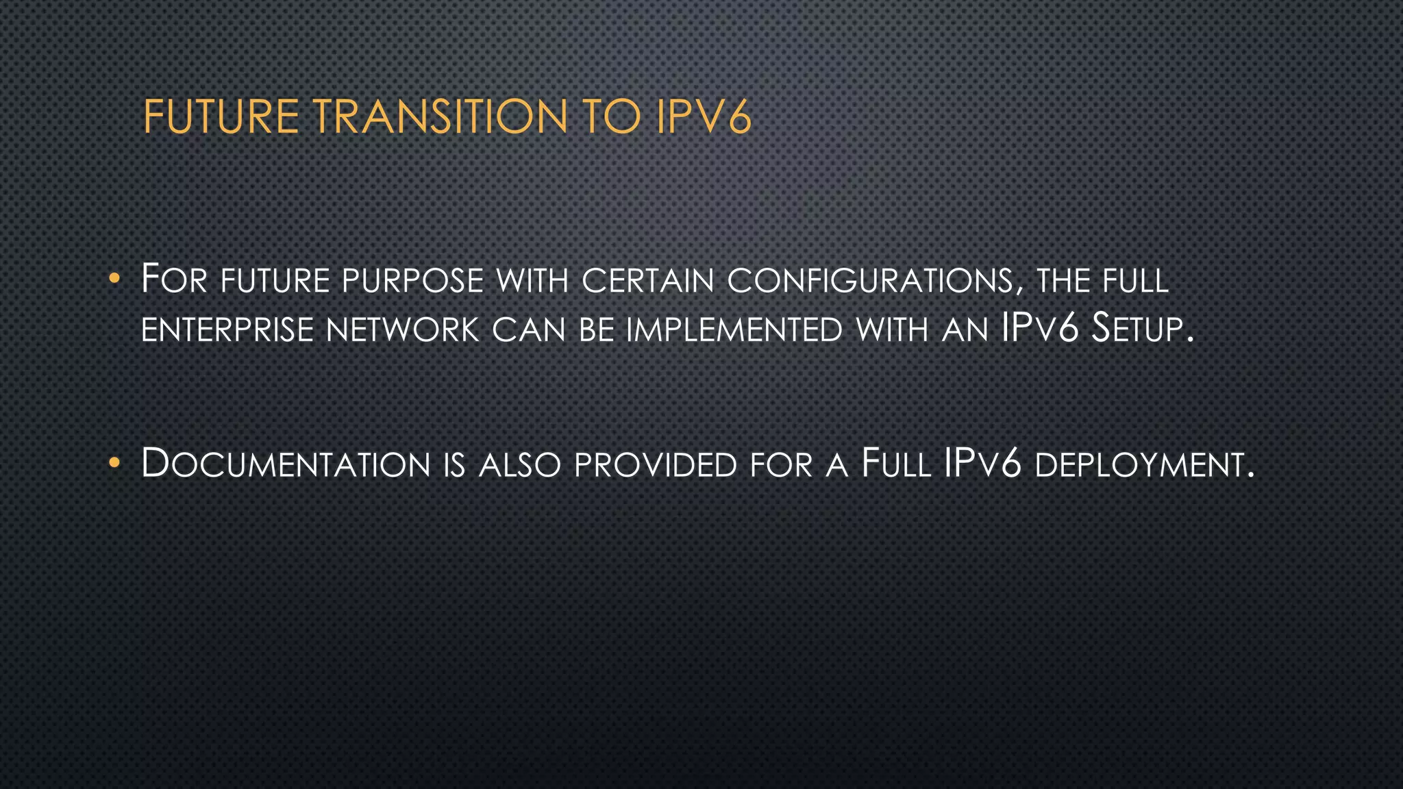 FUTURE TRANSITION TO IPV6
• FOR FUTURE PURPOSE WITH CERTAIN CONFIGURATIONS, THE FULL
ENTERPRISE NETWORK CAN BE IMPLEMENTED WITH AN IPV6 SETUP.
• DOCUMENTATION IS ALSO PROVIDED FOR A FULL IPV6 DEPLOYMENT.
 
