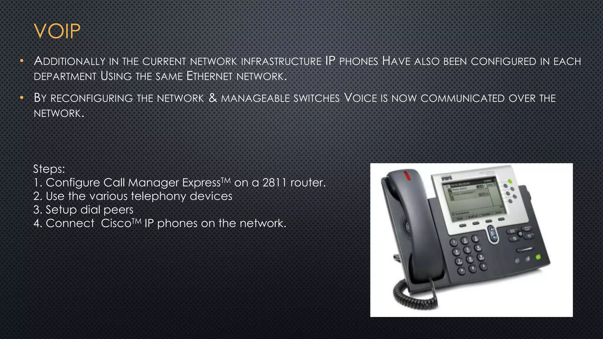 VOIP
Steps:
1. Configure Call Manager ExpressTM on a 2811 router.
2. Use the various telephony devices
3. Setup dial peers
4. Connect CiscoTM IP phones on the network.
• ADDITIONALLY IN THE CURRENT NETWORK INFRASTRUCTURE IP PHONES HAVE ALSO BEEN CONFIGURED IN EACH
DEPARTMENT USING THE SAME ETHERNET NETWORK.
• BY RECONFIGURING THE NETWORK & MANAGEABLE SWITCHES VOICE IS NOW COMMUNICATED OVER THE
NETWORK.
 