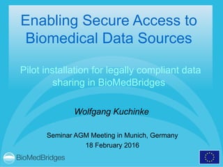 Enabling Secure Access to
Biomedical Data Sources
Pilot installation for legally compliant data
sharing in BioMedBridges
Seminar AGM Meeting in Munich, Germany
18 February 2016
Wolfgang Kuchinke
 