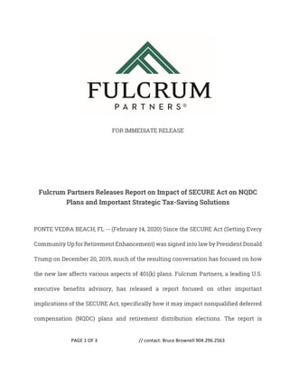PAGE 1 OF 3 // contact: Bruce Brownell 904.296.2563
FOR IMMEDIATE RELEASE
Fulcrum Partners Releases Report on Impact of SECURE Act on NQDC
Plans and Important Strategic Tax-Saving Solutions
PONTE VEDRA BEACH, FL -- (February 14, 2020) Since the SECURE Act (Setting Every
Community Up for Retirement Enhancement) was signed into law by President Donald
Trump on December 20, 2019, much of the resulting conversation has focused on how
the new law affects various aspects of 401(k) plans. Fulcrum Partners, a leading U.S.
executive benefits advisory, has released a report focused on other important
implications of the SECURE Act, specifically how it may impact nonqualified deferred
compensation (NQDC) plans and retirement distribution elections. The report is
 