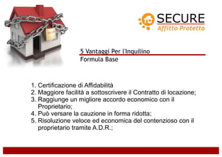 5 Vantaggi Per l'Inquilino
                  Formula Base



1. Certificazione di Affidabilità
2. Maggiore facilità a sottoscrivere il Contratto di locazione;
3. Raggiunge un migliore accordo economico con il
   Proprietario;
4. Può versare la cauzione in forma ridotta;
5. Risoluzione veloce ed economica del contenzioso con il
   proprietario tramite A.D.R.;
 