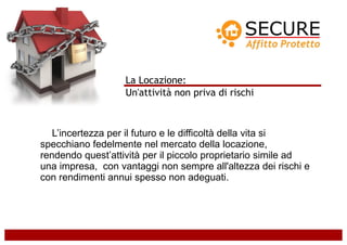 La Locazione:
                   Un'attività non priva di rischi



   L’incertezza per il futuro e le difficoltà della vita si
specchiano fedelmente nel mercato della locazione,
rendendo quest’attività per il piccolo proprietario simile ad
una impresa, con vantaggi non sempre all'altezza dei rischi e
con rendimenti annui spesso non adeguati.
 