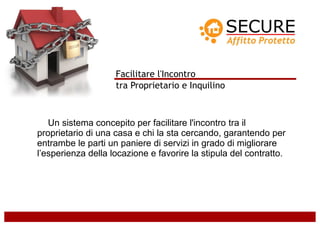 Facilitare l'Incontro
                    tra Proprietario e Inquilino



   Un sistema concepito per facilitare l'incontro tra il
proprietario di una casa e chi la sta cercando, garantendo per
entrambe le parti un paniere di servizi in grado di migliorare
l’esperienza della locazione e favorire la stipula del contratto.
 
