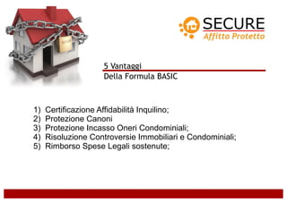 5 Vantaggi
                    Della Formula BASIC



1)   Certificazione Affidabilità Inquilino;
2)   Protezione Canoni
3)   Protezione Incasso Oneri Condominiali;
4)   Risoluzione Controversie Immobiliari e Condominiali;
5)   Rimborso Spese Legali sostenute;
 