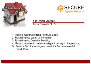 5 Ulteriori Vantaggi
                  Della Formula PLUS



1. Tutte le Garanzie della Formula Base;
2. Risarcimento danni all'Immobile;
3. Risarcimento Danni al Mobilio;
4. Pronto Intervento network artigiani per ogni imprevisto;
5. Polizza Perdita Impiego e Invalidità Permanente del
   Conduttore
 