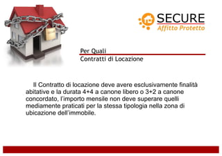 Per Quali
                   Contratti di Locazione



  Il Contratto di locazione deve avere esclusivamente finalità
abitative e la durata 4+4 a canone libero o 3+2 a canone
concordato, l’importo mensile non deve superare quelli
mediamente praticati per la stessa tipologia nella zona di
ubicazione dell’immobile.
 