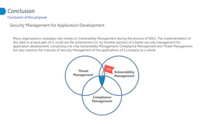 Conclusion of this proposal
Security Management for Application Development
Conclusion
Many organizations nowadays rely merely on Vulnerability Management during the process of SDLC. The implementation of
this idea or at least part of it, could aid the achievement (in my humble opinion) of a better security management for
application development, comprising not only Vulnerability Management, Compliance Management and Threat Management,
but also improve the maturity of Security Management of the applications of a company as a whole.
Vulnerability
Management
Threat
Management
Compliance
Management
 