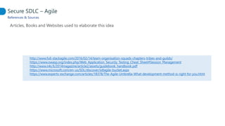 References & Sources
Articles, Books and Websites used to elaborate this idea
Secure SDLC – Agile
• http://www.full-stackagile.com/2016/02/14/team-organisation-squads-chapters-tribes-and-guilds/
• https://www.owasp.org/index.php/Web_Application_Security_Testing_Cheat_Sheet#Session_Management
• http://www.n4s.fi/2014magazine/article2/assets/guidebook_handbook.pdf
• https://www.microsoft.com/en-us/SDL/discover/sdlagile-bucket.aspx
• https://www.experts-exchange.com/articles/18378/The-Agile-Umbrella-What-development-method-is-right-for-you.html
 