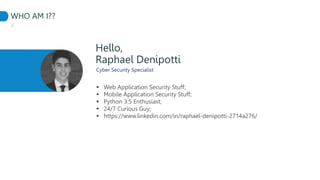 WHO AM I??
./
Hello,
Cyber Security Specialist
 Web Application Security Stuff;
 Mobile Application Security Stuff;
 Python 3.5 Enthusiast;
 24/7 Curious Guy;
 https://www.linkedin.com/in/raphael-denipotti-2714a276/
Raphael Denipotti
 