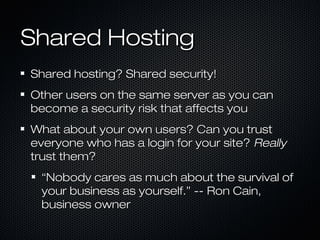 Shared Hosting
Shared hosting? Shared security!
Other users on the same server as you can
become a security risk that affects you
What about your own users? Can you trust
everyone who has a login for your site? Really
trust them?
 “Nobody cares as much about the survival of
 your business as yourself.” -- Ron Cain,
 business owner
 