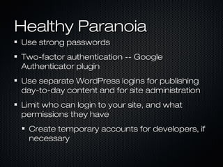 Healthy Paranoia
Use strong passwords
Two-factor authentication -- Google
Authenticator plugin
Use separate WordPress logins for publishing
day-to-day content and for site administration
Limit who can login to your site, and what
permissions they have
 Create temporary accounts for developers, if
 necessary
 
