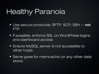 Healthy Paranoia
 Use secure protocols: SFTP, SCP, SSH -- not
 FTP
 If possible, enforce SSL on WordPress logins
 and dashboard access
 Ensure MySQL server is not accessible to
 other hosts
 Same goes for memcache (or any other data
 store)
 