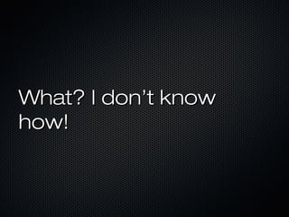 What? I don’t know
how!
 