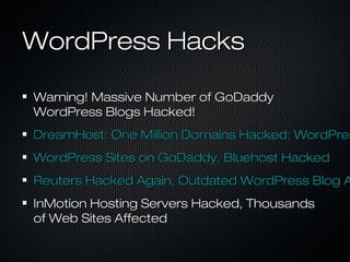 WordPress Hacks

Warning! Massive Number of GoDaddy
WordPress Blogs Hacked!
DreamHost: One Million Domains Hacked; WordPres
WordPress Sites on GoDaddy, Bluehost Hacked
Reuters Hacked Again, Outdated WordPress Blog A
InMotion Hosting Servers Hacked, Thousands
of Web Sites Affected
 