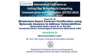Paper ID: 36
Blockchain Smart Contract Fortification using
Bytecode Analysis to Address Vulnerabilities
- Mohammed Abdul Lateef, Dr. A. Kavitha
Jawaharlal Nehru Technological University Hyderabad, India
PRESENTED BY
Mohammed Abdul Lateef
(M. Tech, Spl -Cyber Forensics & Information Security)
Department of Computer Science and Engineering
Institute of Management and Information Technology, Cuttack
 