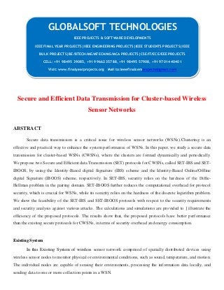 Secure and Efficient Data Transmission for Cluster-based Wireless
Sensor Networks
ABSTRACT
Secure data transmission is a critical issue for wireless sensor networks (WSNs).Clustering is an
effective and practical way to enhance the system performance of WSNs. In this paper, we study a secure data
transmission for cluster-based WSNs (CWSNs), where the clusters are formed dynamically and periodically.
We propose two Secure and Efficient data Transmission (SET) protocols for CWSNs, called SET-IBS and SET-
IBOOS, by using the Identity-Based digital Signature (IBS) scheme and the Identity-Based Online/Offline
digital Signature (IBOOS) scheme, respectively. In SET-IBS, security relies on the hardness of the Difﬁe-
Hellman problem in the pairing domain. SET-IBOOS further reduces the computational overhead for protocol
security, which is crucial for WSNs, while its security relies on the hardness of the discrete logarithm problem.
We show the feasibility of the SET-IBS and SET-IBOOS protocols with respect to the security requirements
and security analysis against various attacks. The calculations and simulations are provided to ] illustrate the
efficiency of the proposed protocols. The results show that, the proposed protocols have better performance
than the existing secure protocols for CWSNs, in terms of security overhead and energy consumption.
Existing System
In this Existing System of wireless sensor network comprised of spatially distributed devices using
wireless sensor nodes to monitor physical or environmental conditions, such as sound, temperature, and motion.
The individual nodes are capable of sensing their environments, processing the information data locally, and
sending data to one or more collection points in a WSN.
GLOBALSOFT TECHNOLOGIES
IEEE PROJECTS & SOFTWARE DEVELOPMENTS
IEEE FINAL YEAR PROJECTS|IEEE ENGINEERING PROJECTS|IEEE STUDENTS PROJECTS|IEEE
BULK PROJECTS|BE/BTECH/ME/MTECH/MS/MCA PROJECTS|CSE/IT/ECE/EEE PROJECTS
CELL: +91 98495 39085, +91 99662 35788, +91 98495 57908, +91 97014 40401
Visit: www.finalyearprojects.org Mail to:ieeefinalsemprojects@gmail.com
 