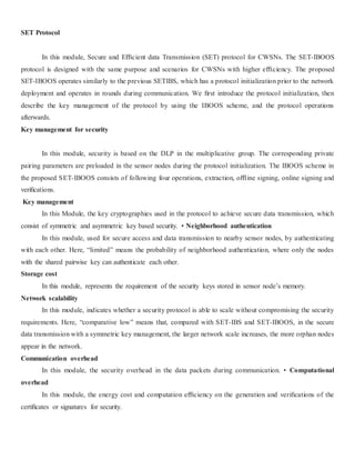 SET Protocol 
In this module, Secure and Efficient data Transmission (SET) protocol for CWSNs. The SET-IBOOS 
protocol is designed with the same purpose and scenarios for CWSNs with higher efficiency. The proposed 
SET-IBOOS operates similarly to the previous SETIBS, which has a protocol initialization prior to the network 
deployment and operates in rounds during communication. We first introduce the protocol initialization, then 
describe the key management of the protocol by using the IBOOS scheme, and the protocol operations 
afterwards. 
Key management for security 
In this module, security is based on the DLP in the multiplicative group. The corresponding private 
pairing parameters are preloaded in the sensor nodes during the protocol initialization. The IBOOS scheme in 
the proposed SET-IBOOS consists of following four operations, extraction, offline signing, online signing and 
verifications. 
Key management 
In this Module, the key cryptographies used in the protocol to achieve secure data transmission, which 
consist of symmetric and asymmetric key based security. • Neighborhood authentication 
In this module, used for secure access and data transmission to nearby sensor nodes, by authenticating 
with each other. Here, “limited” means the probability of neighborhood authentication, where only the nodes 
with the shared pairwise key can authenticate each other. 
Storage cost 
In this module, represents the requirement of the security keys stored in sensor node’s memory. 
Network scalability 
In this module, indicates whether a security protocol is able to scale without compromising the security 
requirements. Here, “comparative low” means that, compared with SET-IBS and SET-IBOOS, in the secure 
data transmission with a symmetric key management, the larger network scale increases, the more orphan nodes 
appear in the network. 
Communication overhead 
In this module, the security overhead in the data packets during communication. • Computational 
overhead 
In this module, the energy cost and computation efficiency on the generation and verifications of the 
certificates or signatures for security. 
 
