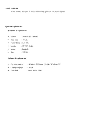 Attack resilience 
In this module, the types of attacks that security protocol can protect against. 
System Requirements: 
Hardware Requirements: 
• System : Pentium IV 2.4 GHz. 
• Hard Disk : 40 GB. 
• Floppy Drive : 1.44 Mb. 
• Monitor : 15 VGA Color. 
• Mouse : Logitech. 
• Ram : 512 Mb. 
Software Requirements: 
• Operating system : - Windows 7 Ultimate (32-bit) / Windows XP 
• Coding Language : C#.Net 
• Front End : Visual Studio 2008 
