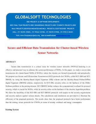 GLOBALSOFT TECHNOLOGIES 
Secure and Efficient Data Transmission for Cluster-based Wireless 
Sensor Networks 
ABSTRACT 
Secure data transmission is a critical issue for wireless sensor networks (WSNs).Clustering is an 
effective and practical way to enhance the system performance of WSNs. In this paper, we study a secure data 
transmission for cluster-based WSNs (CWSNs), where the clusters are formed dynamically and periodically. 
We propose two Secure and Efficient data Transmission (SET) protocols for CWSNs, called SET-IBS and SET-IBOOS, 
by using the Identity-Based digital Signature (IBS) scheme and the Identity-Based Online/Offline 
digital Signature (IBOOS) scheme, respectively. In SET-IBS, security relies on the hardness of the Diffie- 
Hellman problem in the pairing domain. SET-IBOOS further reduces the computational overhead for protocol 
security, which is crucial for WSNs, while its security relies on the hardness of the discrete logarithm problem. 
We show the feasibility of the SET-IBS and SET-IBOOS protocols with respect to the security requirements 
and security analysis against various attacks. The calculations and simulations are provided to ] illustrate the 
efficiency of the proposed protocols. The results show that, the proposed protocols have better performance 
than the existing secure protocols for CWSNs, in terms of security overhead and energy consumption. 
Existing System 
IEEE PROJECTS & SOFTWARE DEVELOPMENTS 
IEEE FINAL YEAR PROJECTS|IEEE ENGINEERING PROJECTS|IEEE STUDENTS PROJECTS|IEEE 
BULK PROJECTS|BE/BTECH/ME/MTECH/MS/MCA PROJECTS|CSE/IT/ECE/EEE PROJECTS 
CELL: +91 98495 39085, +91 99662 35788, +91 98495 57908, +91 97014 40401 
Visit: www.finalyearprojects.org Mail to:ieeefinalsemprojects@gmai l.com 
 