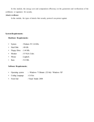 In this module, the energy cost and computation efficiency on the generation and verifications of the 
certificates or signatures for security. 
Attack resilience 
In this module, the types of attacks that security protocol can protect against. 
System Requirements: 
Hardware Requirements: 
• System : Pentium IV 2.4 GHz. 
• Hard Disk : 40 GB. 
• Floppy Drive : 1.44 Mb. 
• Monitor : 15 VGA Color. 
• Mouse : Logitech. 
• Ram : 512 Mb. 
Software Requirements: 
• Operating system : - Windows 7 Ultimate (32-bit) / Windows XP 
• Coding Language : C#.Net 
• Front End : Visual Studio 2008 
