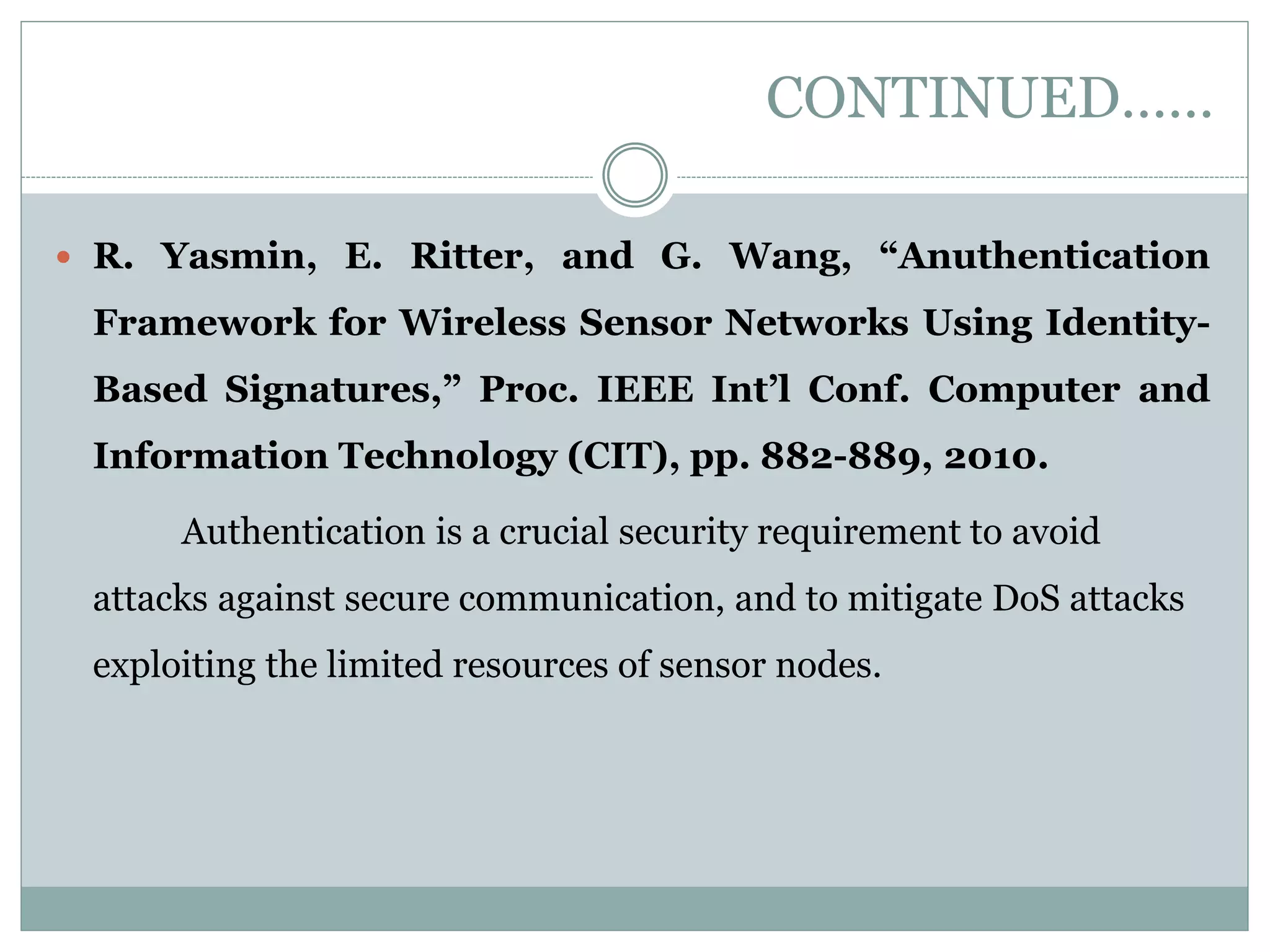 CONTINUED……  R. Yasmin, E. Ritter, and G. Wang, “Anuthentication Framework for Wireless Sensor Networks Using Identity- Based Signatures,” Proc. IEEE Int’l Conf. Computer and Information Technology (CIT), pp. 882-889, 2010. Authentication is a crucial security requirement to avoid attacks against secure communication, and to mitigate DoS attacks exploiting the limited resources of sensor nodes. 