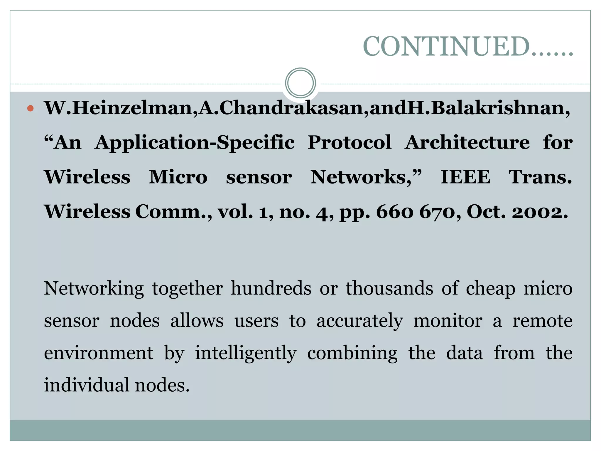CONTINUED……  W.Heinzelman,A.Chandrakasan,andH.Balakrishnan, “An Application-Specific Protocol Architecture for Wireless Micro sensor Networks,” IEEE Trans. Wireless Comm., vol. 1, no. 4, pp. 660 670, Oct. 2002. Networking together hundreds or thousands of cheap micro sensor nodes allows users to accurately monitor a remote environment by intelligently combining the data from the individual nodes. 