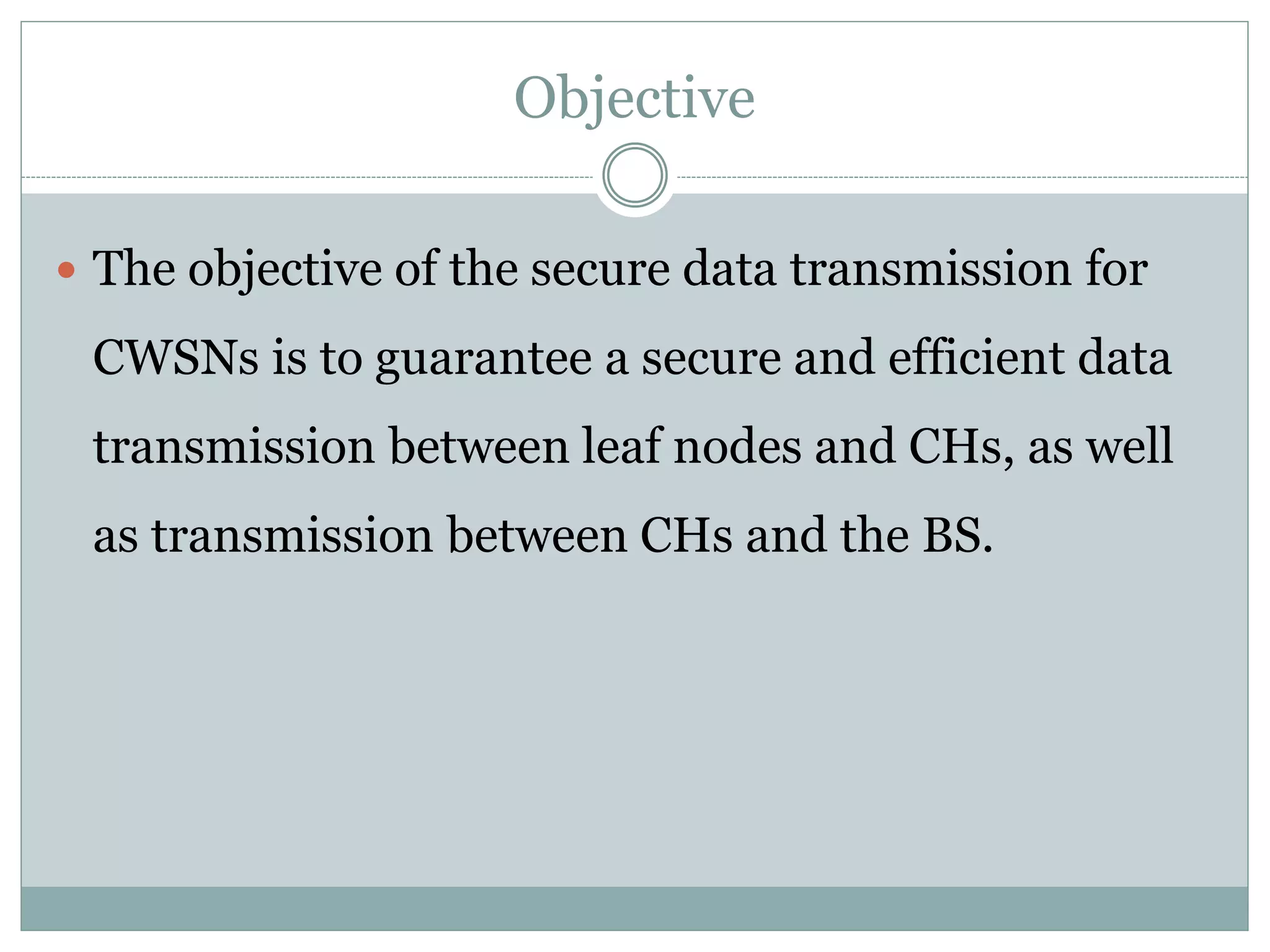 Objective  The objective of the secure data transmission for CWSNs is to guarantee a secure and efficient data transmission between leaf nodes and CHs, as well as transmission between CHs and the BS. 