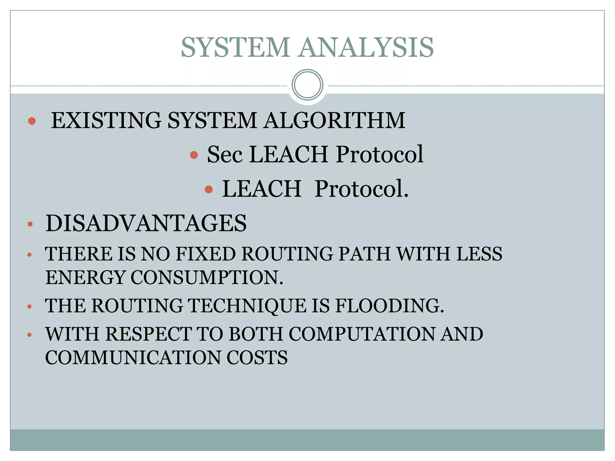 SYSTEM ANALYSIS  EXISTING SYSTEM ALGORITHM  Sec LEACH Protocol  LEACH Protocol. • DISADVANTAGES • THERE IS NO FIXED ROUTING PATH WITH LESS ENERGY CONSUMPTION. • THE ROUTING TECHNIQUE IS FLOODING. • WITH RESPECT TO BOTH COMPUTATION AND COMMUNICATION COSTS 
