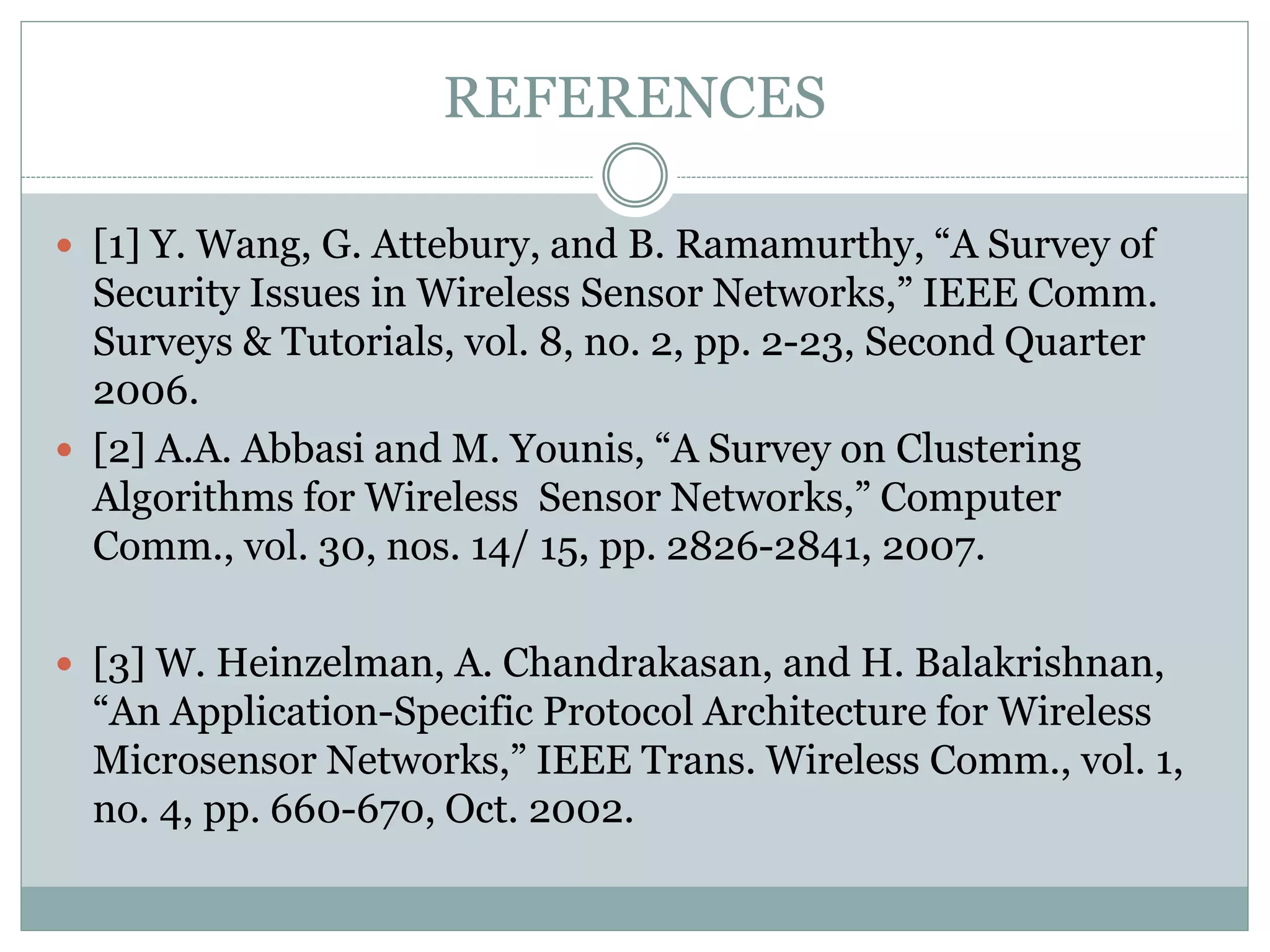 REFERENCES  [1] Y. Wang, G. Attebury, and B. Ramamurthy, “A Survey of Security Issues in Wireless Sensor Networks,” IEEE Comm. Surveys & Tutorials, vol. 8, no. 2, pp. 2-23, Second Quarter 2006.  [2] A.A. Abbasi and M. Younis, “A Survey on Clustering Algorithms for Wireless Sensor Networks,” Computer Comm., vol. 30, nos. 14/ 15, pp. 2826-2841, 2007.  [3] W. Heinzelman, A. Chandrakasan, and H. Balakrishnan, “An Application-Specific Protocol Architecture for Wireless Microsensor Networks,” IEEE Trans. Wireless Comm., vol. 1, no. 4, pp. 660-670, Oct. 2002. 