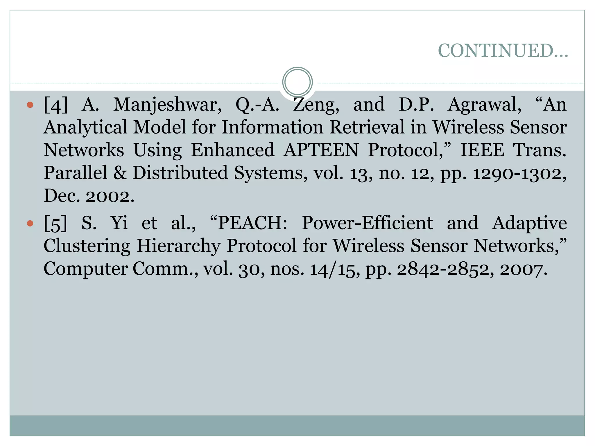 CONTINUED…  [4] A. Manjeshwar, Q.-A. Zeng, and D.P. Agrawal, “An Analytical Model for Information Retrieval in Wireless Sensor Networks Using Enhanced APTEEN Protocol,” IEEE Trans. Parallel & Distributed Systems, vol. 13, no. 12, pp. 1290-1302, Dec. 2002.  [5] S. Yi et al., “PEACH: Power-Efficient and Adaptive Clustering Hierarchy Protocol for Wireless Sensor Networks,” Computer Comm., vol. 30, nos. 14/15, pp. 2842-2852, 2007. 