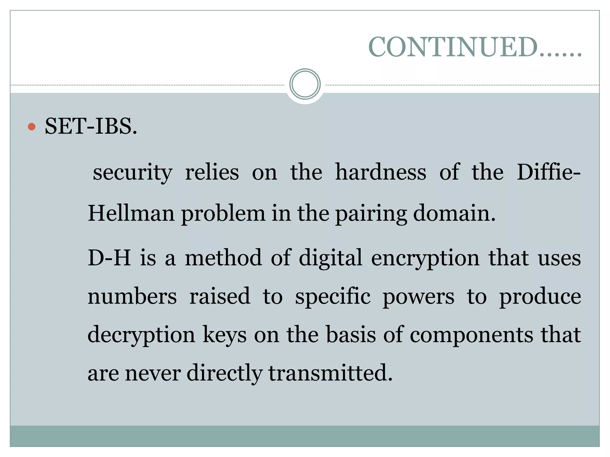 CONTINUED……  SET-IBS. security relies on the hardness of the Diffie- Hellman problem in the pairing domain. D-H is a method of digital encryption that uses numbers raised to specific powers to produce decryption keys on the basis of components that are never directly transmitted. 