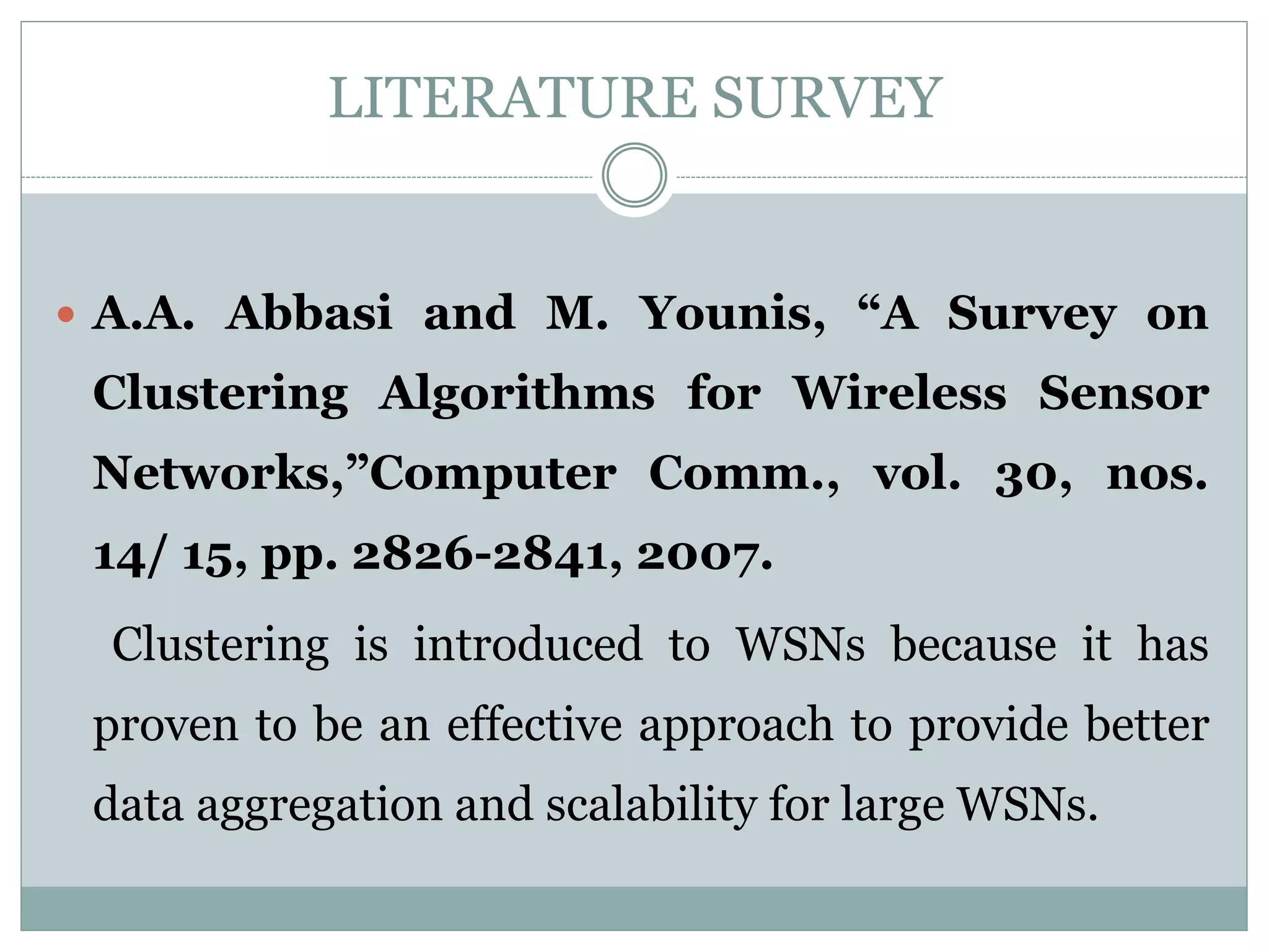 LITERATURE SURVEY  A.A. Abbasi and M. Younis, “A Survey on Clustering Algorithms for Wireless Sensor Networks,”Computer Comm., vol. 30, nos. 14/ 15, pp. 2826-2841, 2007. Clustering is introduced to WSNs because it has proven to be an effective approach to provide better data aggregation and scalability for large WSNs. 