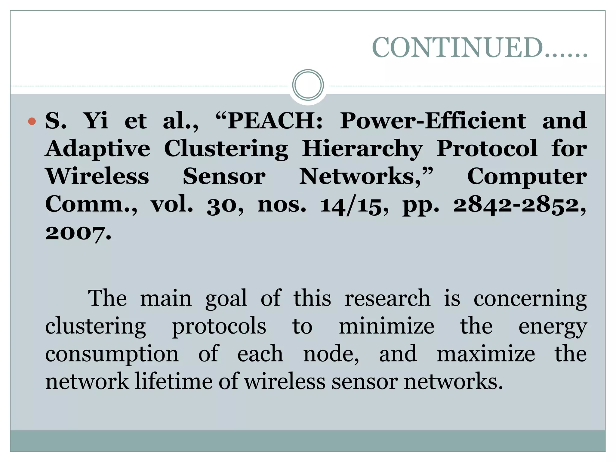 CONTINUED……  S. Yi et al., “PEACH: Power-Efficient and Adaptive Clustering Hierarchy Protocol for Wireless Sensor Networks,” Computer Comm., vol. 30, nos. 14/15, pp. 2842-2852, 2007. The main goal of this research is concerning clustering protocols to minimize the energy consumption of each node, and maximize the network lifetime of wireless sensor networks. 