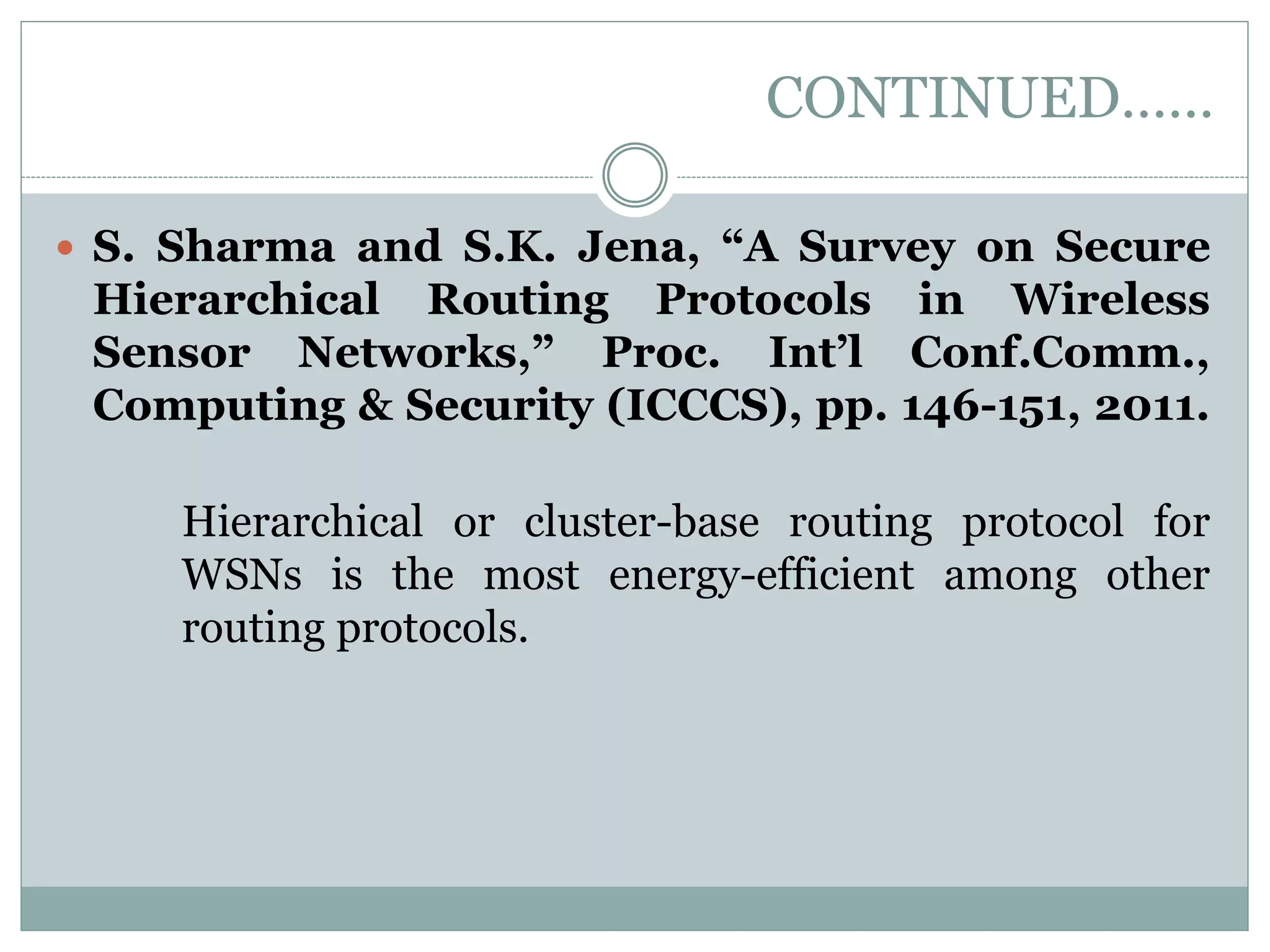 CONTINUED……  S. Sharma and S.K. Jena, “A Survey on Secure Hierarchical Routing Protocols in Wireless Sensor Networks,” Proc. Int’l Conf.Comm., Computing & Security (ICCCS), pp. 146-151, 2011. Hierarchical or cluster-base routing protocol for WSNs is the most energy-efficient among other routing protocols. 