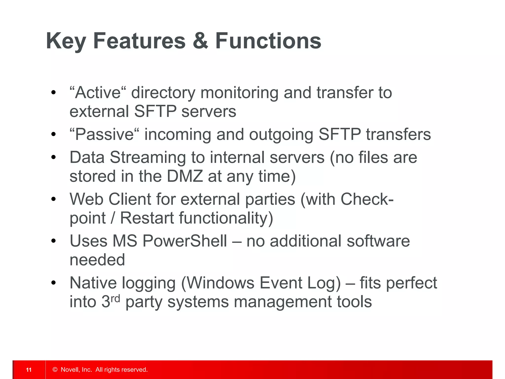 © Novell, Inc. All rights reserved. 
11 
Key Features & Functions 
•“Active“ directory monitoring and transfer to external SFTP servers 
•“Passive“ incoming and outgoing SFTP transfers 
•Data Streaming to internal servers (no files are stored in the DMZ at any time) 
•Web Client for external parties (with Check- point / Restart functionality) 
•Uses MS PowerShell – no additional software needed 
•Native logging (Windows Event Log) – fits perfect into 3rd party systems management tools  