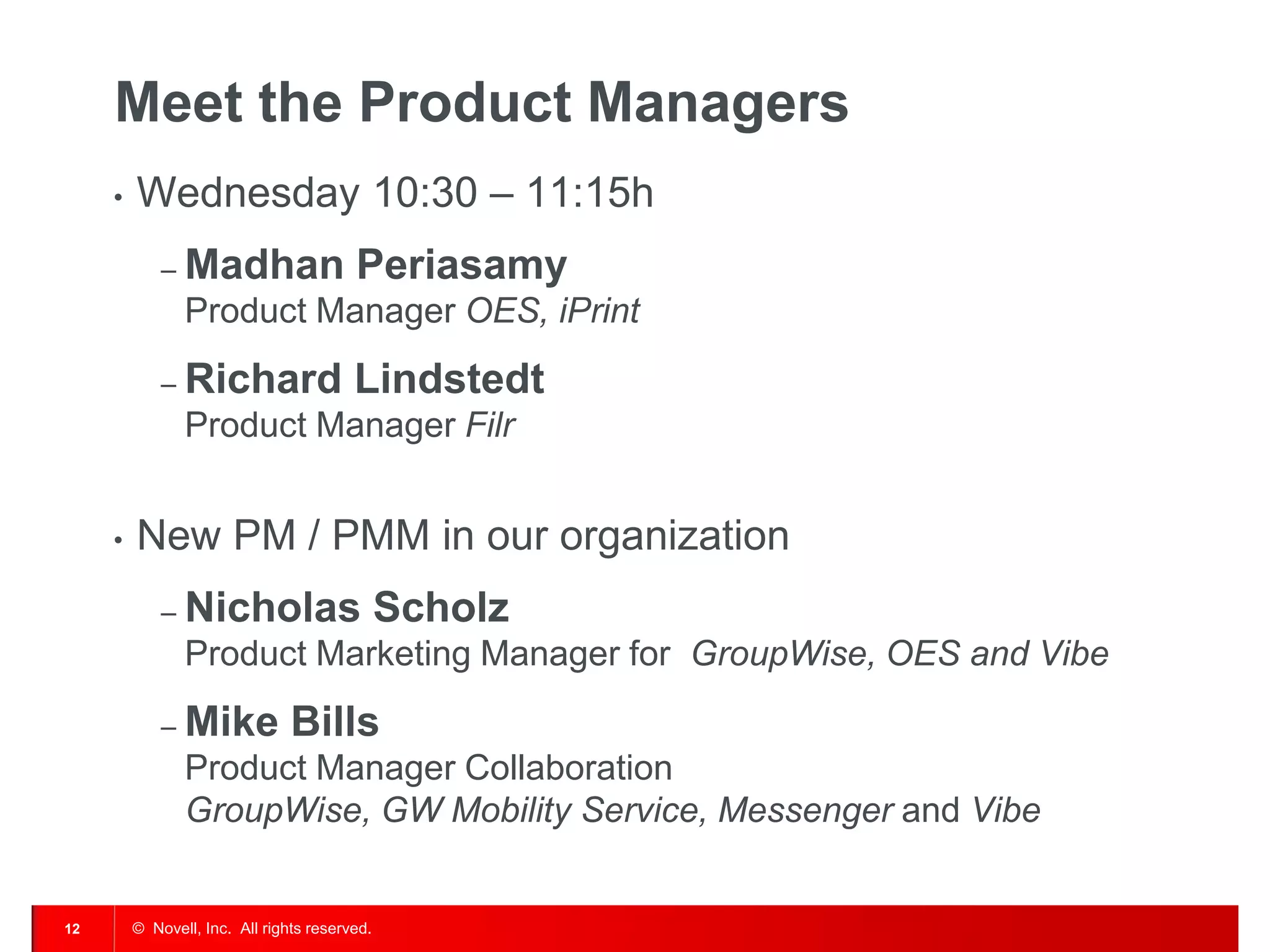 © Novell, Inc. All rights reserved. 
12 
Meet the Product Managers 
•Wednesday 10:30 – 11:15h 
–Madhan Periasamy Product Manager OES, iPrint 
–Richard Lindstedt Product Manager Filr 
•New PM / PMM in our organization 
–Nicholas Scholz Product Marketing Manager for GroupWise, OES and Vibe 
–Mike Bills Product Manager Collaboration GroupWise, GW Mobility Service, Messenger and Vibe  