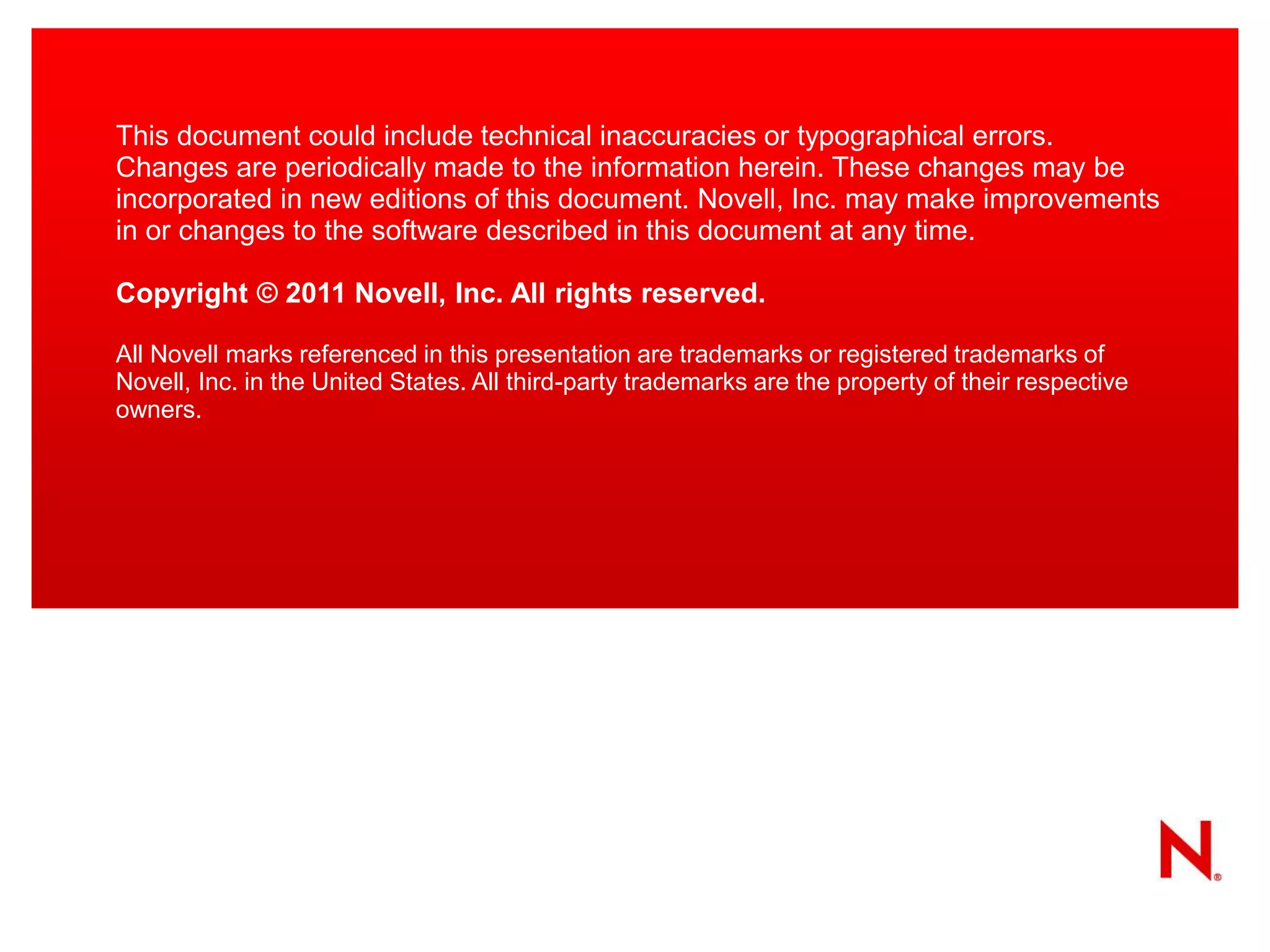 This document could include technical inaccuracies or typographical errors. Changes are periodically made to the information herein. These changes may be incorporated in new editions of this document. Novell, Inc. may make improvements in or changes to the software described in this document at any time. 
Copyright © 2011 Novell, Inc. All rights reserved. 
All Novell marks referenced in this presentation are trademarks or registered trademarks of Novell, Inc. in the United States. All third-party trademarks are the property of their respective owners. 