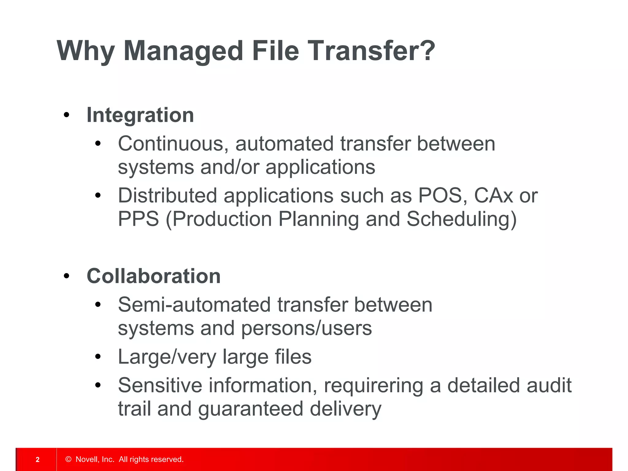 © Novell, Inc. All rights reserved. 
2 
Why Managed File Transfer? 
•Integration 
•Continuous, automated transfer between systems and/or applications 
•Distributed applications such as POS, CAx or PPS (Production Planning and Scheduling) 
•Collaboration 
•Semi-automated transfer between systems and persons/users 
•Large/very large files 
•Sensitive information, requirering a detailed audit trail and guaranteed delivery  