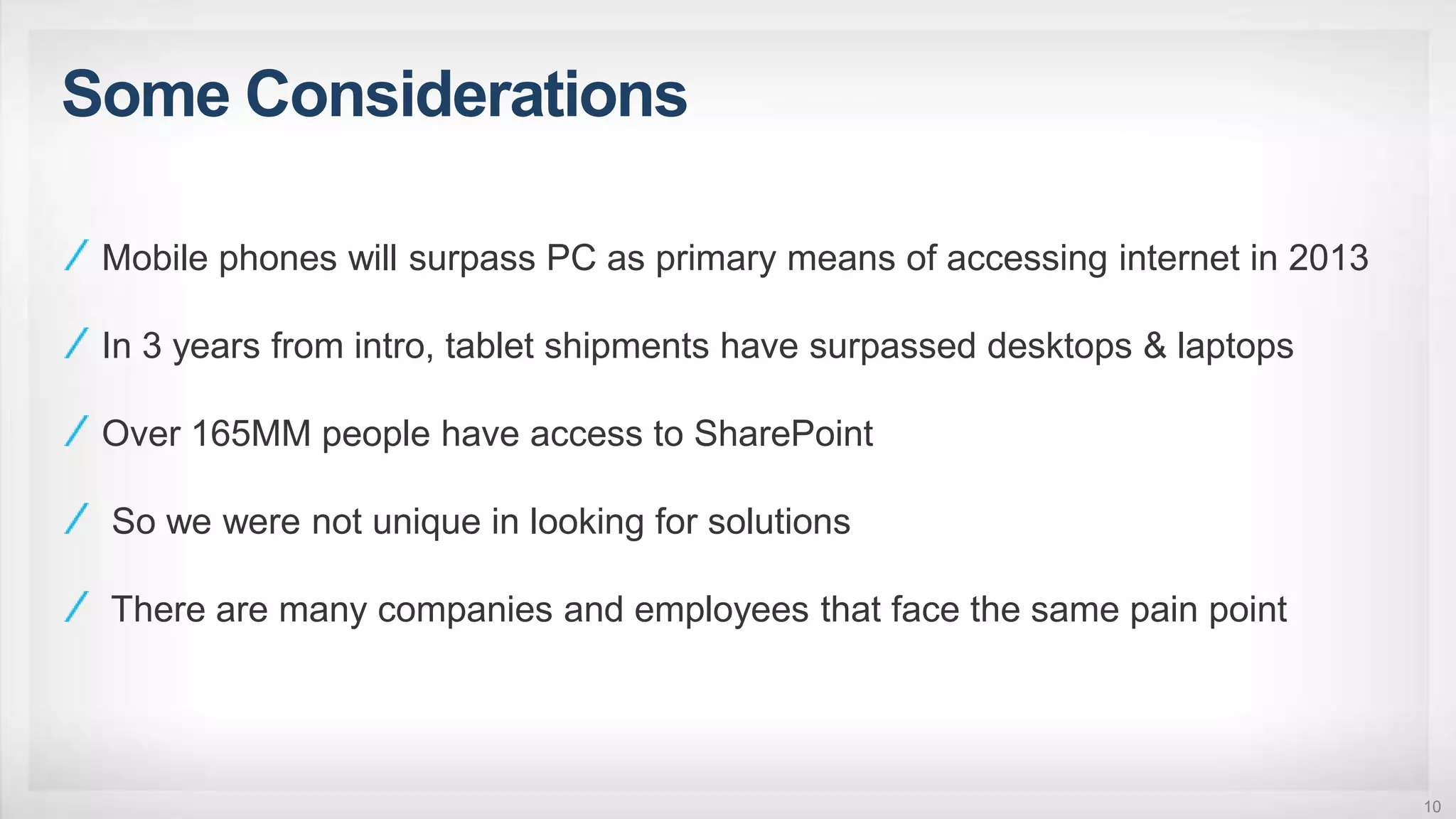 Some Considerations
10
Mobile phones will surpass PC as primary means of accessing internet in 2013
In 3 years from intro, tablet shipments have surpassed desktops & laptops
Over 165MM people have access to SharePoint
So we were not unique in looking for solutions
There are many companies and employees that face the same pain point
 