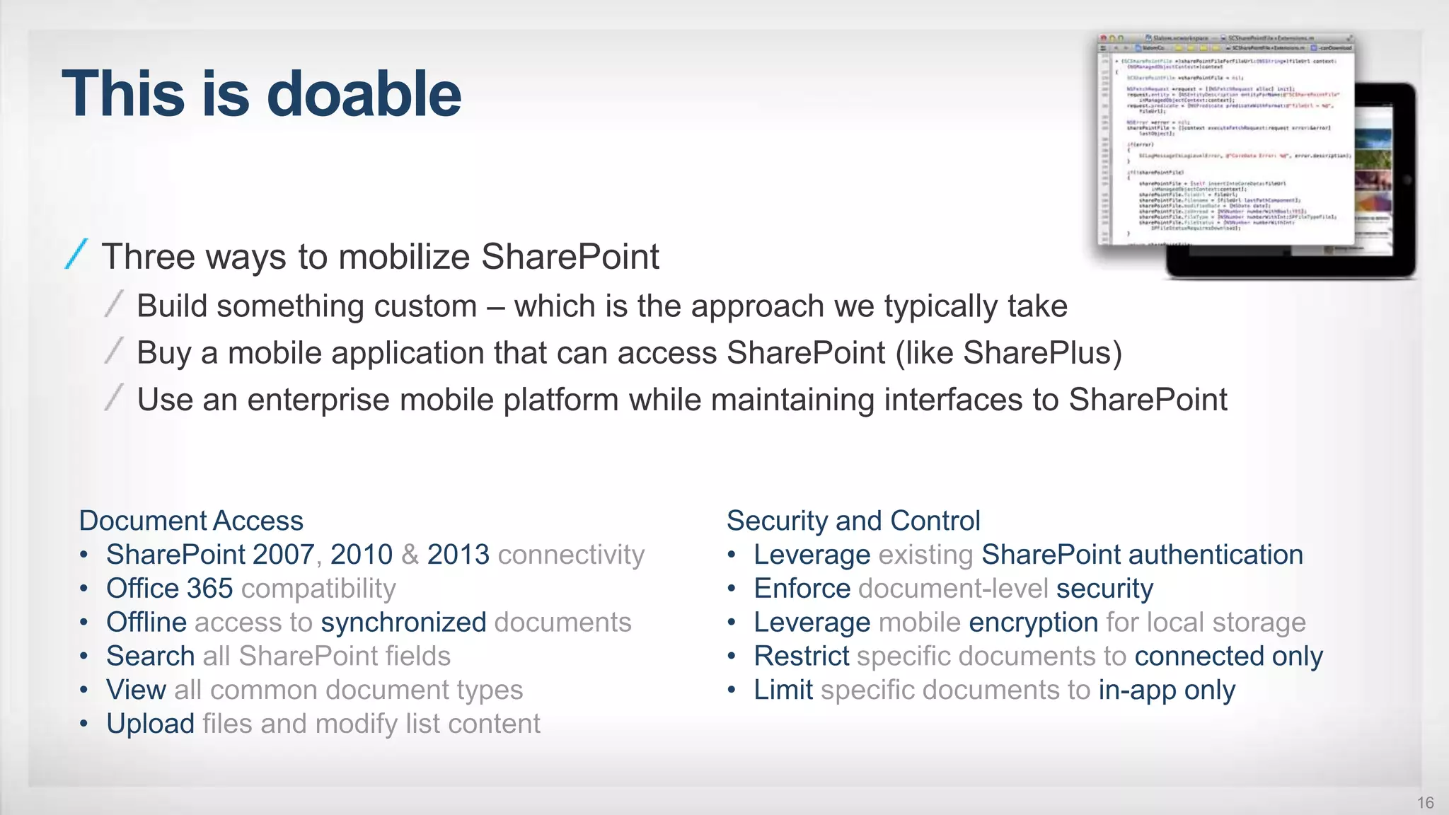 This is doable
16
Three ways to mobilize SharePoint
Build something custom – which is the approach we typically take
Buy a mobile application that can access SharePoint (like SharePlus)
Use an enterprise mobile platform while maintaining interfaces to SharePoint
 